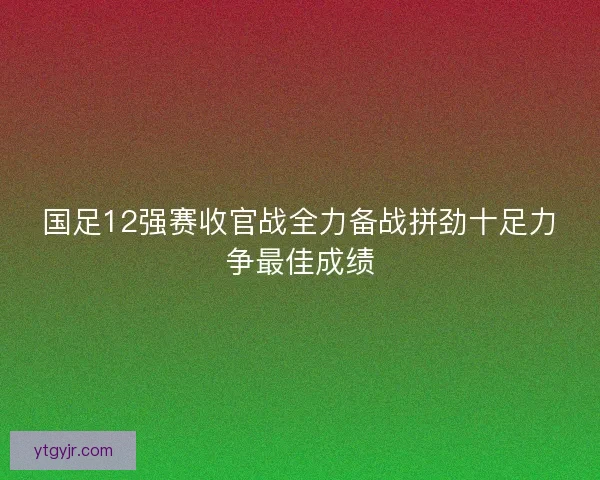 国足12强赛收官战全力备战拼劲十足力争最佳成绩