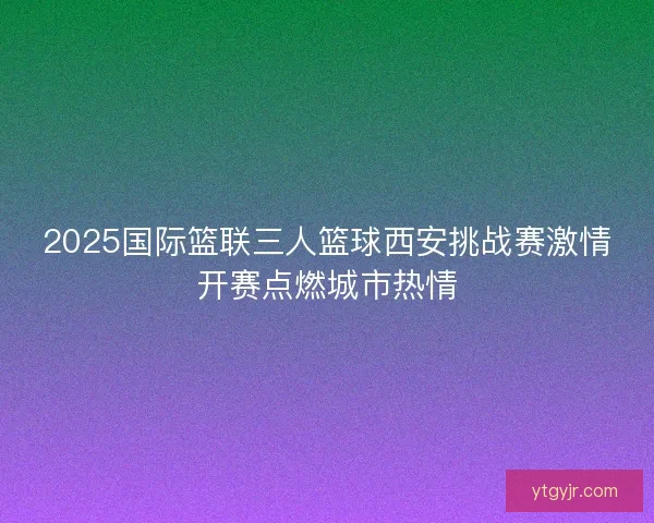 2025国际篮联三人篮球西安挑战赛激情开赛点燃城市热情