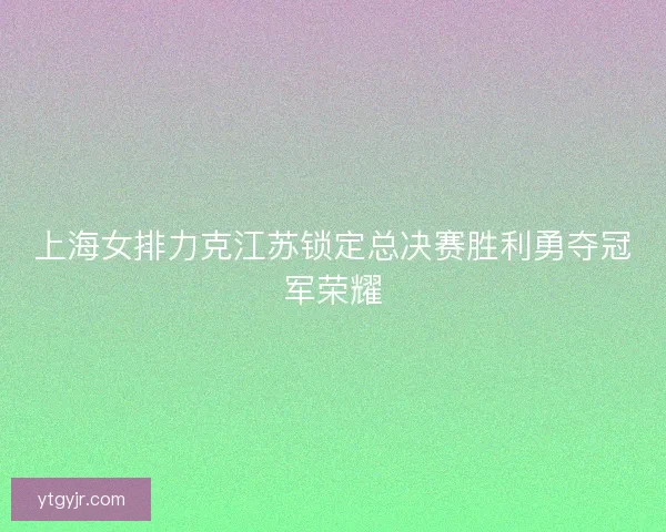 上海女排力克江苏锁定总决赛胜利勇夺冠军荣耀