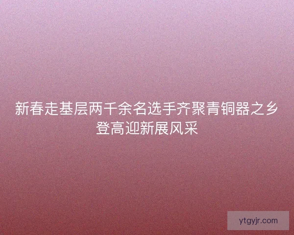 新春走基层两千余名选手齐聚青铜器之乡登高迎新展风采