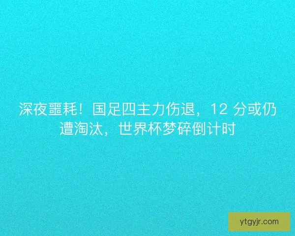 深夜噩耗！国足四主力伤退，12 分或仍遭淘汰，世界杯梦碎倒计时