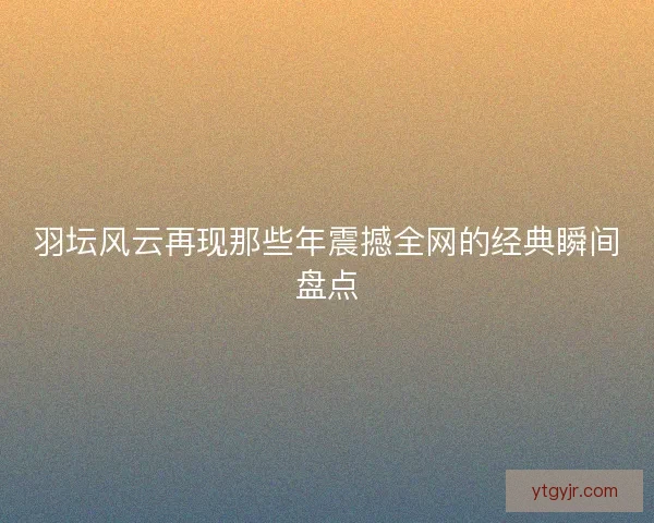 羽坛风云再现那些年震撼全网的经典瞬间盘点